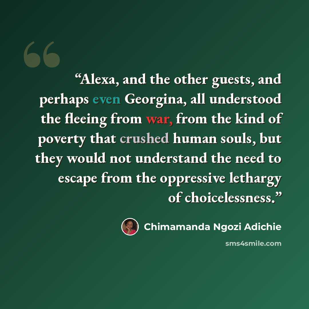 “Alexa, and the other guests, and perhaps even Georgina, all understood the fleeing from war, from the kind of poverty that crushed human souls, but they would not understand the need to escape from the oppressive lethargy of choicelessness.” quote by Chimamanda Ngozi Adichie