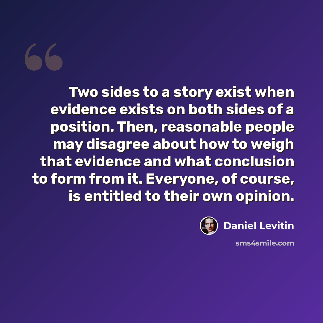 “Two sides to a story exist when evidence exists on both sides of a position. Then, reasonable people may disagree about how to weigh that evidence and what conclusion to form from it. Everyone, of course, is entitled to their own opinion.” quote by Daniel Levitin