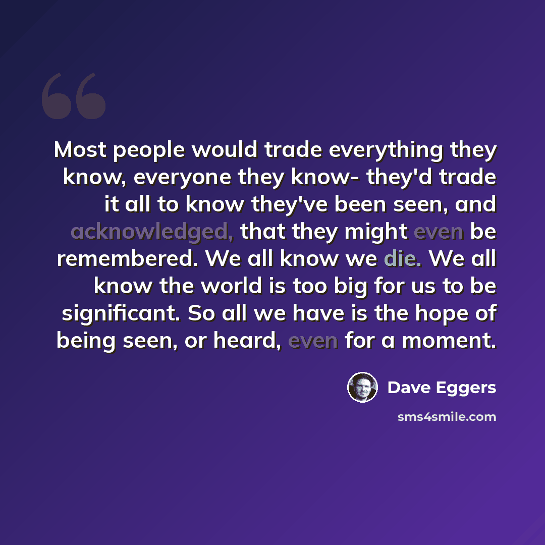 “Most people would trade everything they know, everyone they know- they'd trade it all to know they've been seen, and acknowledged, that they might even be remembered. We all know we die. We all know the world is too big for us to be significant. So all we have is the hope of being seen, or heard…” quote by Dave Eggers