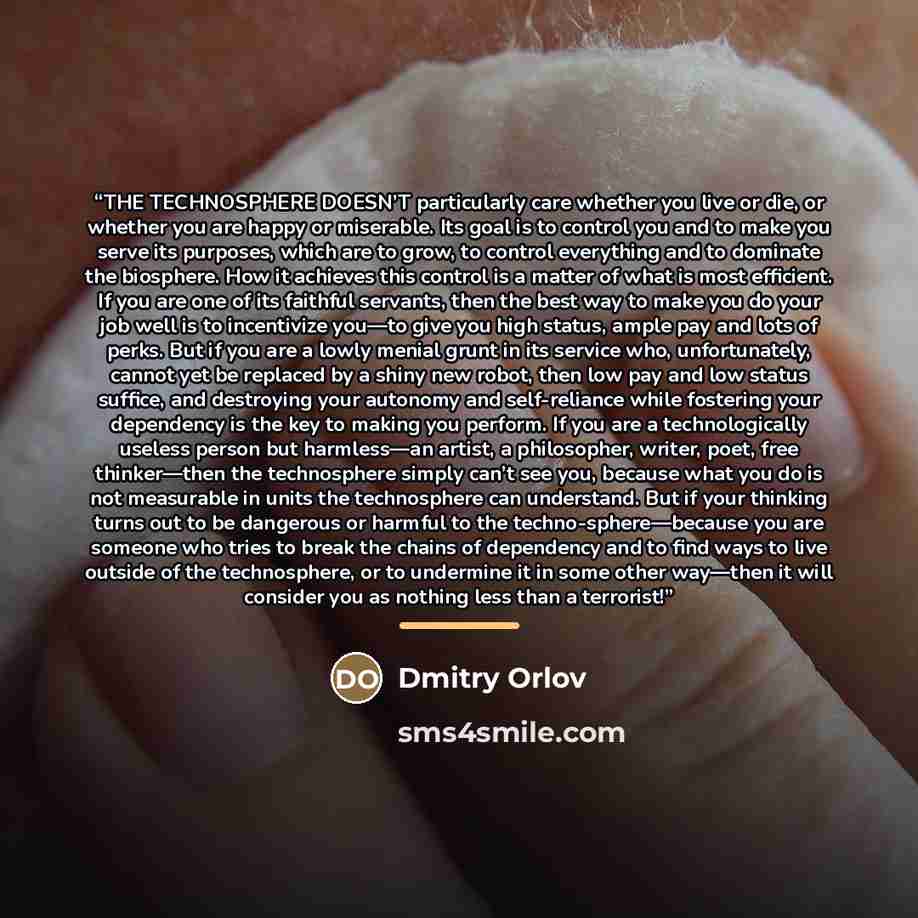 “THE TECHNOSPHERE DOESN’T particularly care whether you live or die, or whether you are happy or miserable. Its goal is to control you and to make you serve its purposes, which are to grow, to control everything and to dominate the biosphere. How it achieves this control is a matter of what is most…” quote by Dmitry Orlov