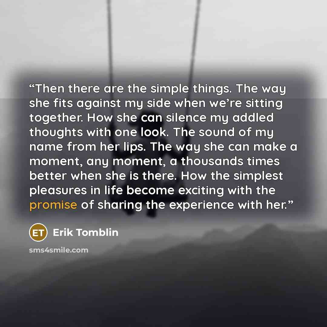 “Then there are the simple things. The way she fits against my side when we’re sitting together. How she can silence my addled thoughts with one look. The sound of my name from her lips. The way she can make a moment, any moment, a thousands times better when she is there. How the simplest…” quote by Erik Tomblin