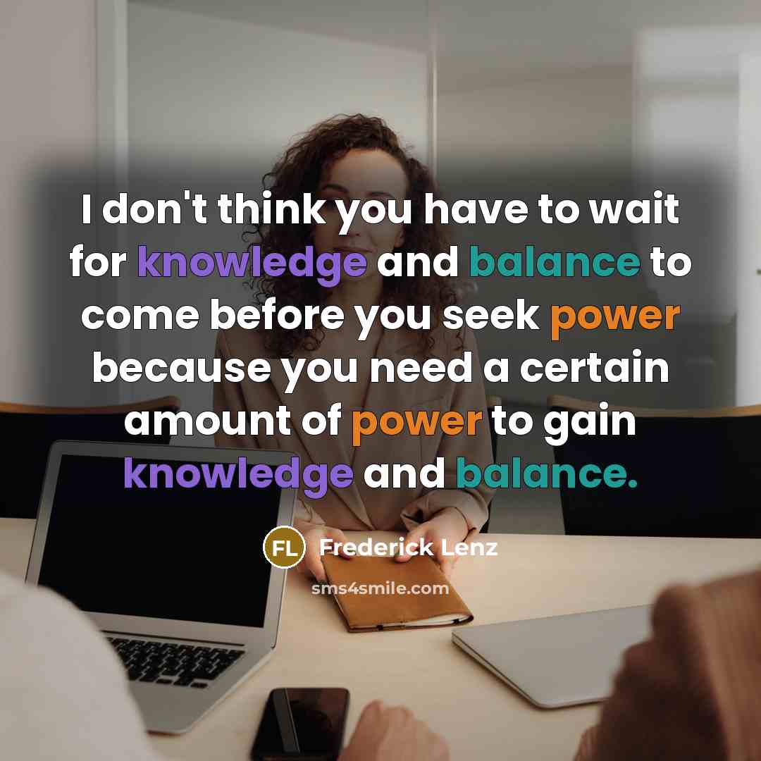 “I don't think you have to wait for knowledge and balance to come before you seek power because you need a certain amount of power to gain knowledge and balance.” quote by Frederick Lenz