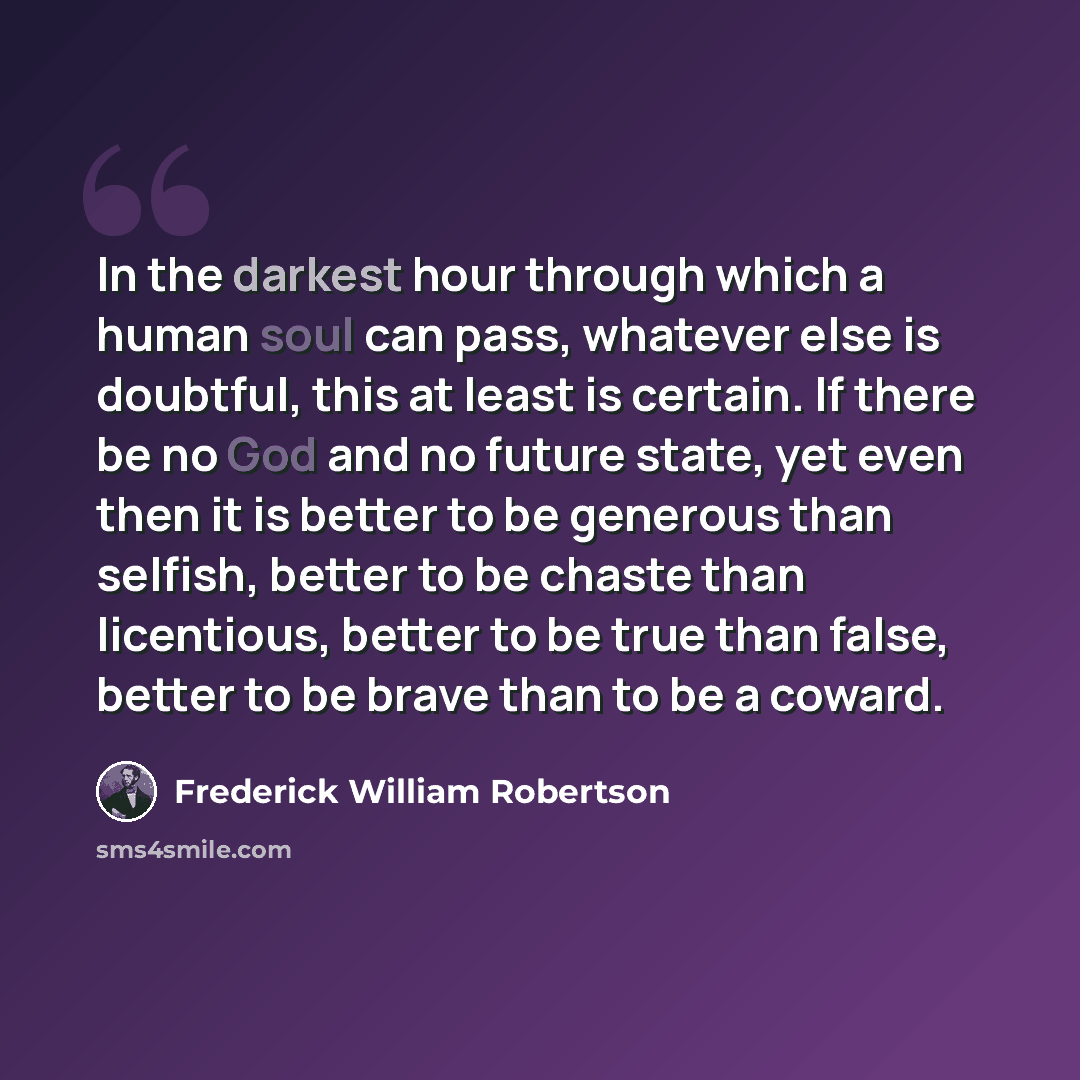 “In the darkest hour through which a human soul can pass, whatever else is doubtful, this at least is certain. If there be no God and no future state, yet even then it is better to be generous than selfish, better to be chaste than licentious, better to be true than false, better to be brave than…” quote by Frederick William Robertson
