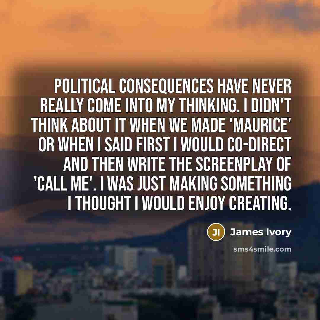 “Political consequences have never really come into my thinking. I didn't think about it when we made 'Maurice' or when I said first I would co-direct and then write the screenplay of 'Call Me'. I was just making something I thought I would enjoy creating.” quote by James Ivory
