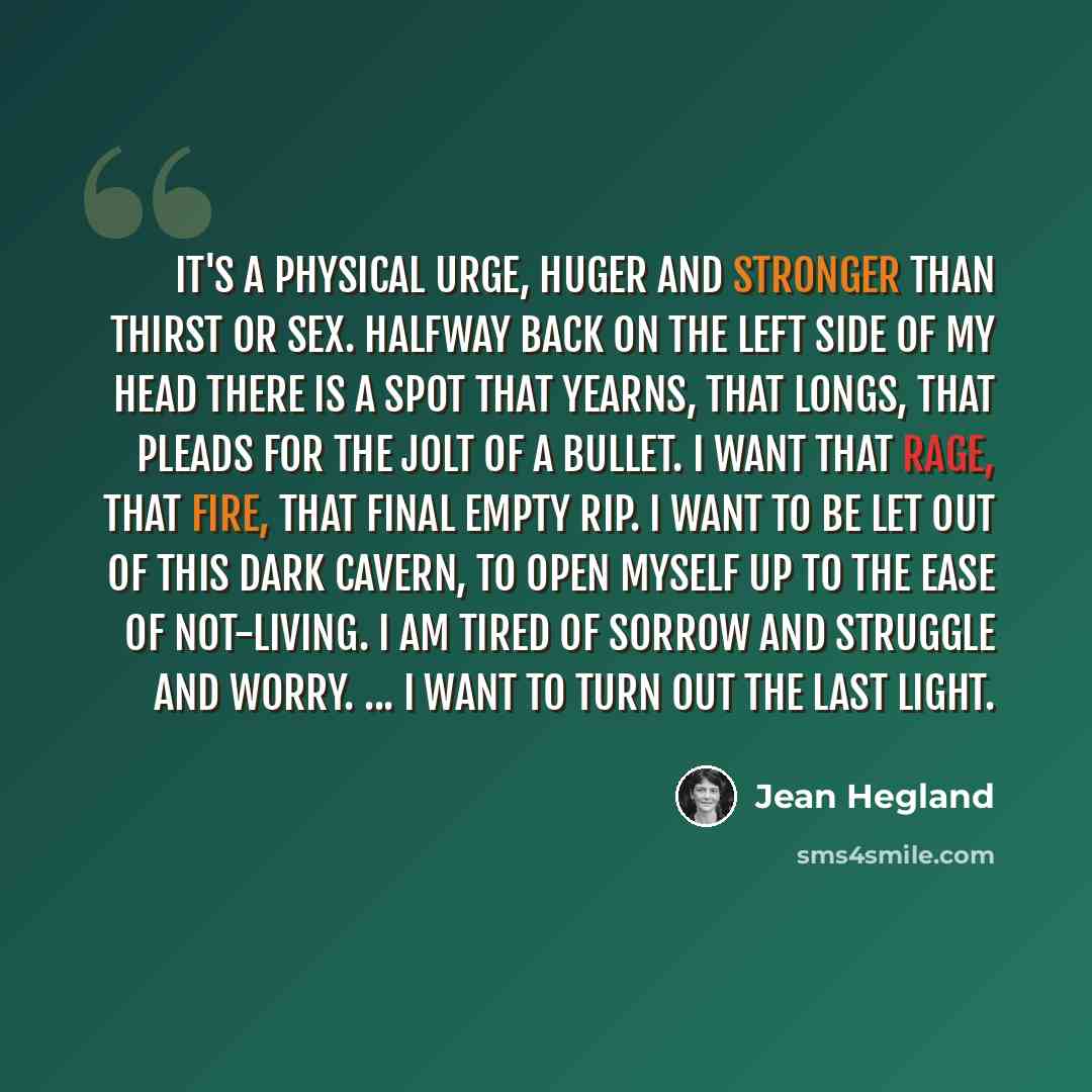 “It's a physical urge, huger and stronger than thirst or sex. Halfway back on the left side of my head there is a spot that yearns, that longs, that pleads for the jolt of a bullet. I want that rage, that fire, that final empty rip. I want to be let out of this dark cavern, to open myself up to the…” quote by Jean Hegland