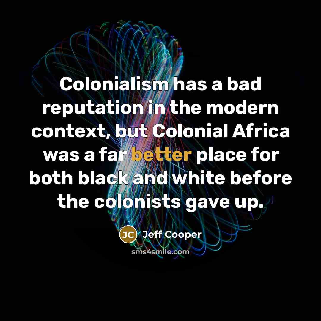 “Colonialism has a bad reputation in the modern context, but Colonial Africa was a far better place for both black and white before the colonists gave up.” quote by Jeff Cooper