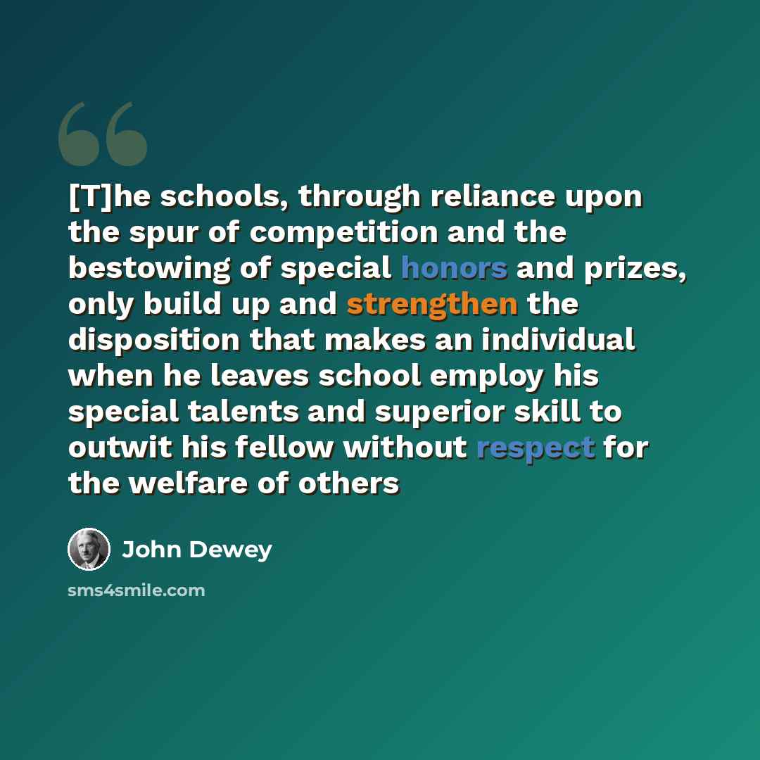 “[T]he schools, through reliance upon the spur of competition and the bestowing of special honors and prizes, only build up and strengthen the disposition that makes an individual when he leaves school employ his special talents and superior skill to outwit his fellow without respect for the…” quote by John Dewey