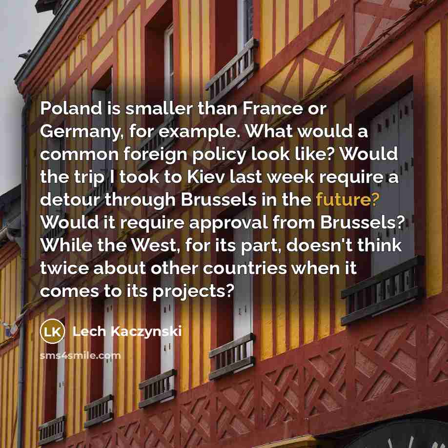 “Poland is smaller than France or Germany, for example. What would a common foreign policy look like? Would the trip I took to Kiev last week require a detour through Brussels in the future? Would it require approval from Brussels? While the West, for its part, doesn't think twice about other…” quote by Lech Kaczynski