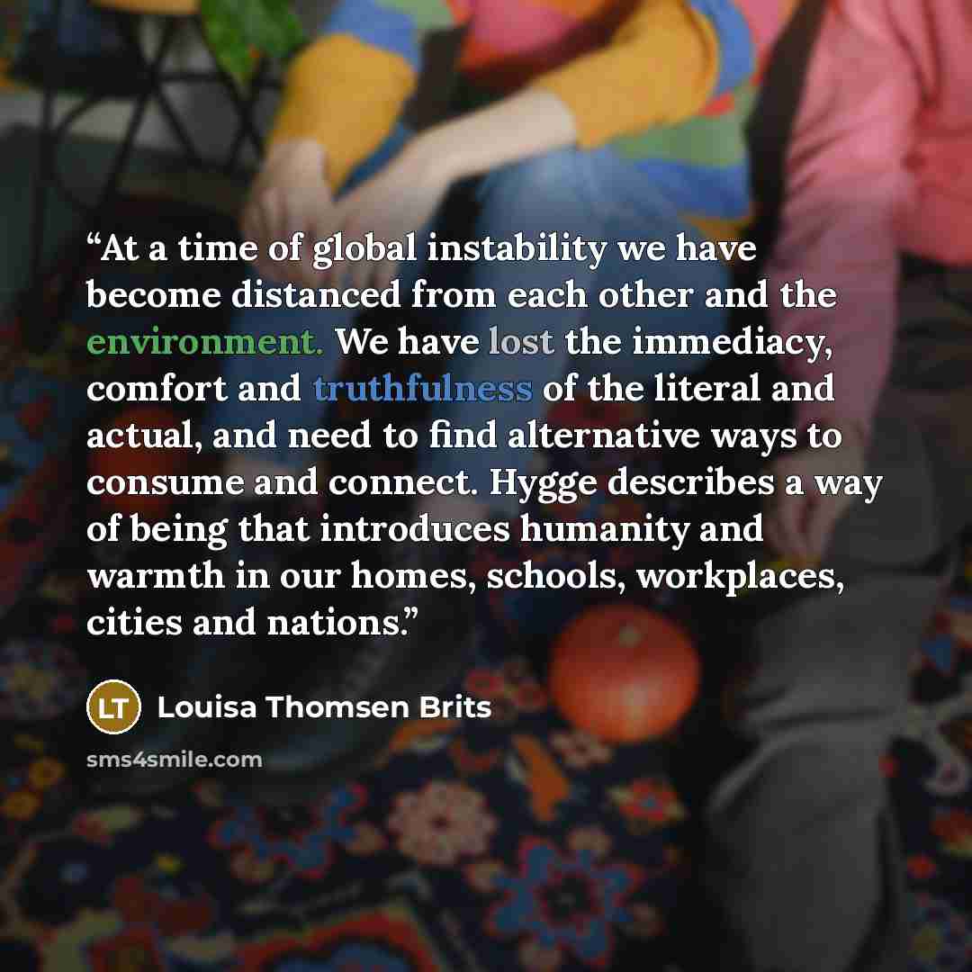 “At a time of global instability we have become distanced from each other and the environment. We have lost the immediacy, comfort and truthfulness of the literal and actual, and need to find alternative ways to consume and connect. Hygge describes a way of being that introduces humanity and warmth…” quote by Louisa Thomsen Brits