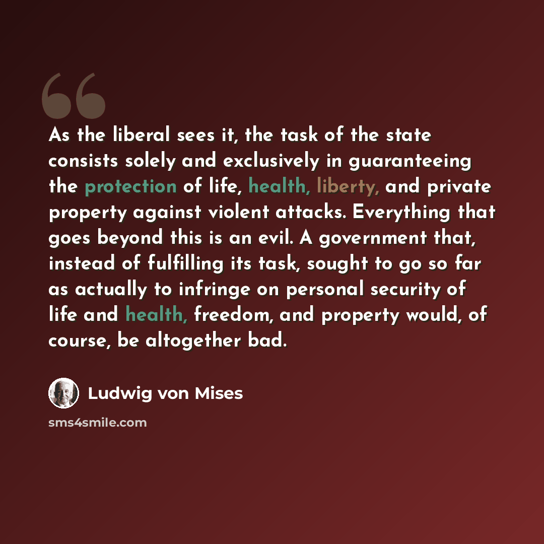 “As the liberal sees it, the task of the state consists solely and exclusively in guaranteeing the protection of life, health, liberty, and private property against violent attacks. Everything that goes beyond this is an evil. A government that, instead of fulfilling its task, sought to go so far…” quote by Ludwig von Mises