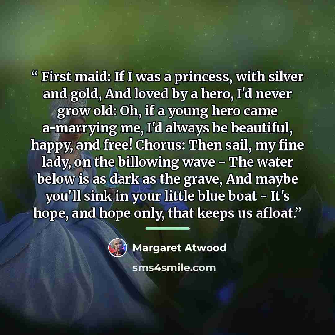 “First maid: If I was a princess, with silver and gold, And loved by a hero, I'd never grow old: Oh, if a young hero came a-marrying me, I'd always be beautiful, happy, and free! Chorus: Then sail, my fine lady, on the billowing wave - The water below is as dark as the grave, And maybe you'll sink…” quote by Margaret Atwood