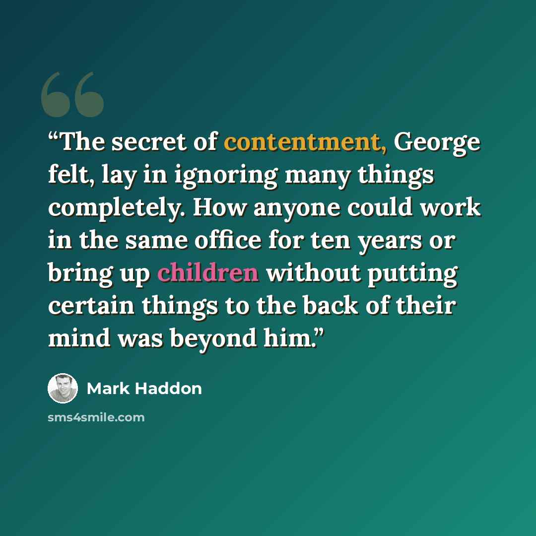 “The secret of contentment, George felt, lay in ignoring many things completely. How anyone could work in the same office for ten years or bring up children without putting certain things to the back of their mind was beyond him.” quote by Mark Haddon