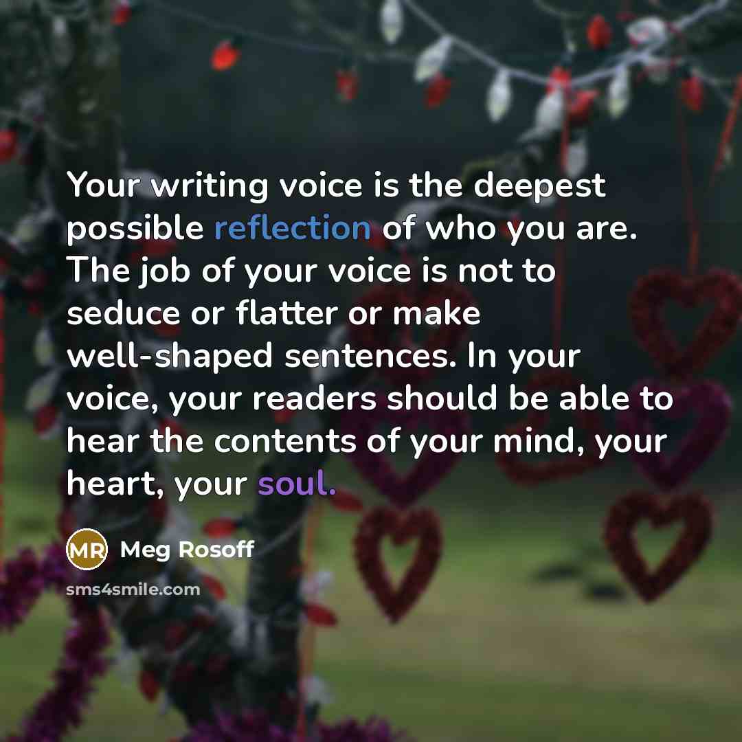“Your writing voice is the deepest possible reflection of who you are. The job of your voice is not to seduce or flatter or make well-shaped sentences. In your voice, your readers should be able to hear the contents of your mind, your heart, your soul.” quote by Meg Rosoff