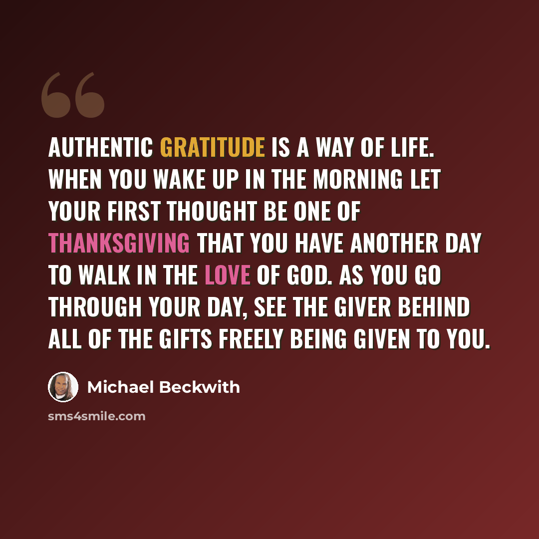 “Authentic gratitude is a way of life. When you wake up in the morning let your first thought be one of thanksgiving that you have another day to walk in the love of God. As you go through your day, see the Giver behind all of the gifts freely being given to you.” quote by Michael Beckwith