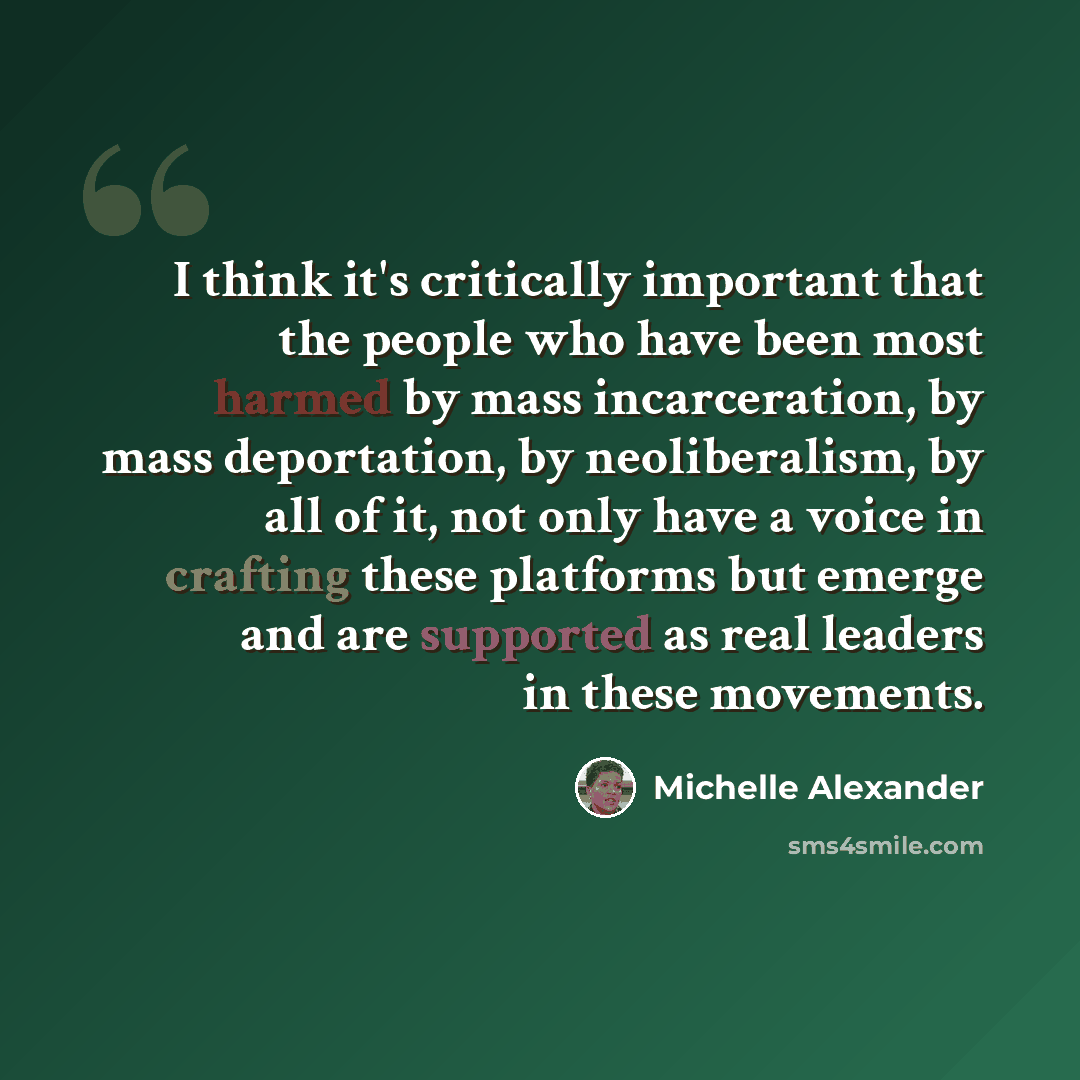 “I think it's critically important that the people who have been most harmed by mass incarceration, by mass deportation, by neoliberalism, by all of it, not only have a voice in crafting these platforms but emerge and are supported as real leaders in these movements.” quote by Michelle Alexander