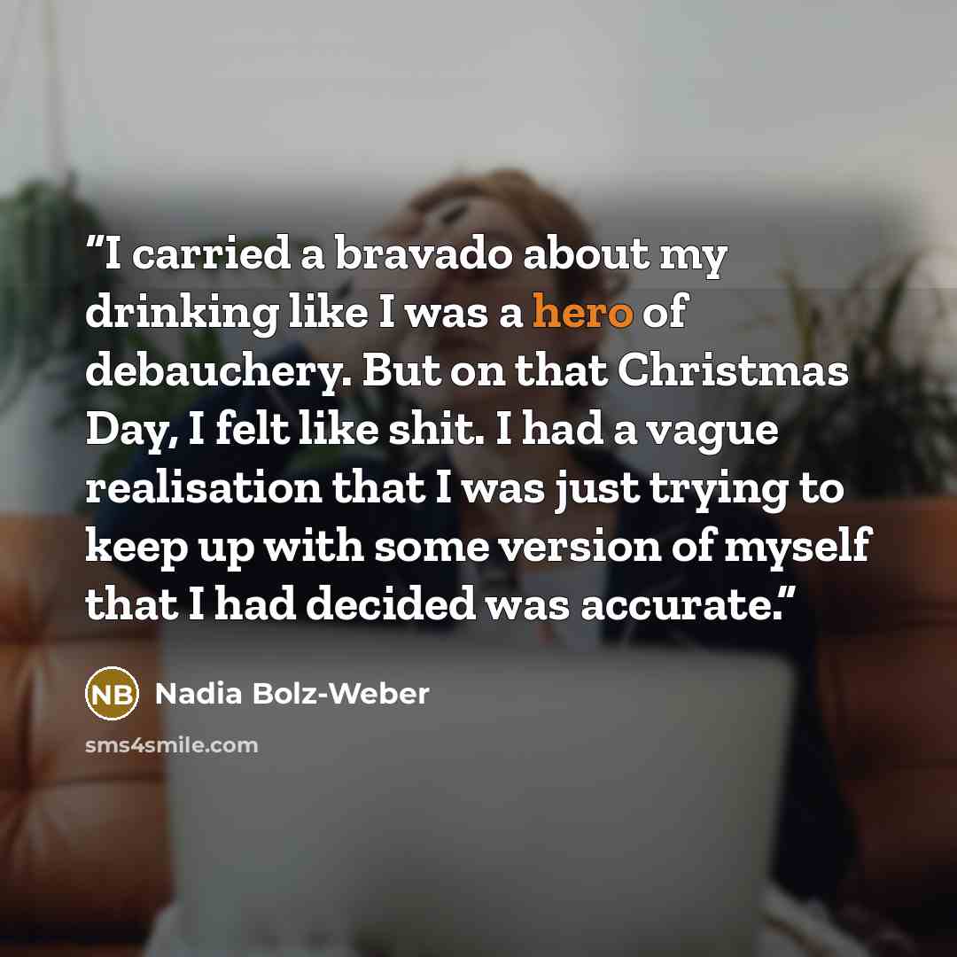 “I carried a bravado about my drinking like I was a hero of debauchery. But on that Christmas Day, I felt like shit. I had a vague realisation that I was just trying to keep up with some version of myself that I had decided was accurate.” quote by Nadia Bolz-Weber
