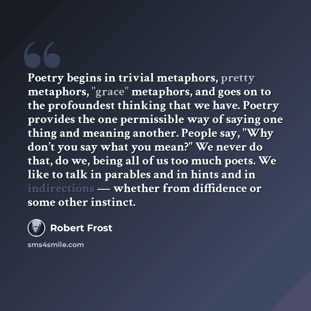 “Poetry begins in trivial metaphors, pretty metaphors, "grace" metaphors, and goes on to the profoundest thinking that we have. Poetry provides the one permissible way of saying one thing and meaning another. People say, "Why don’t you say what you mean?" We never do that, do we, being all of us…” quote by Robert Frost