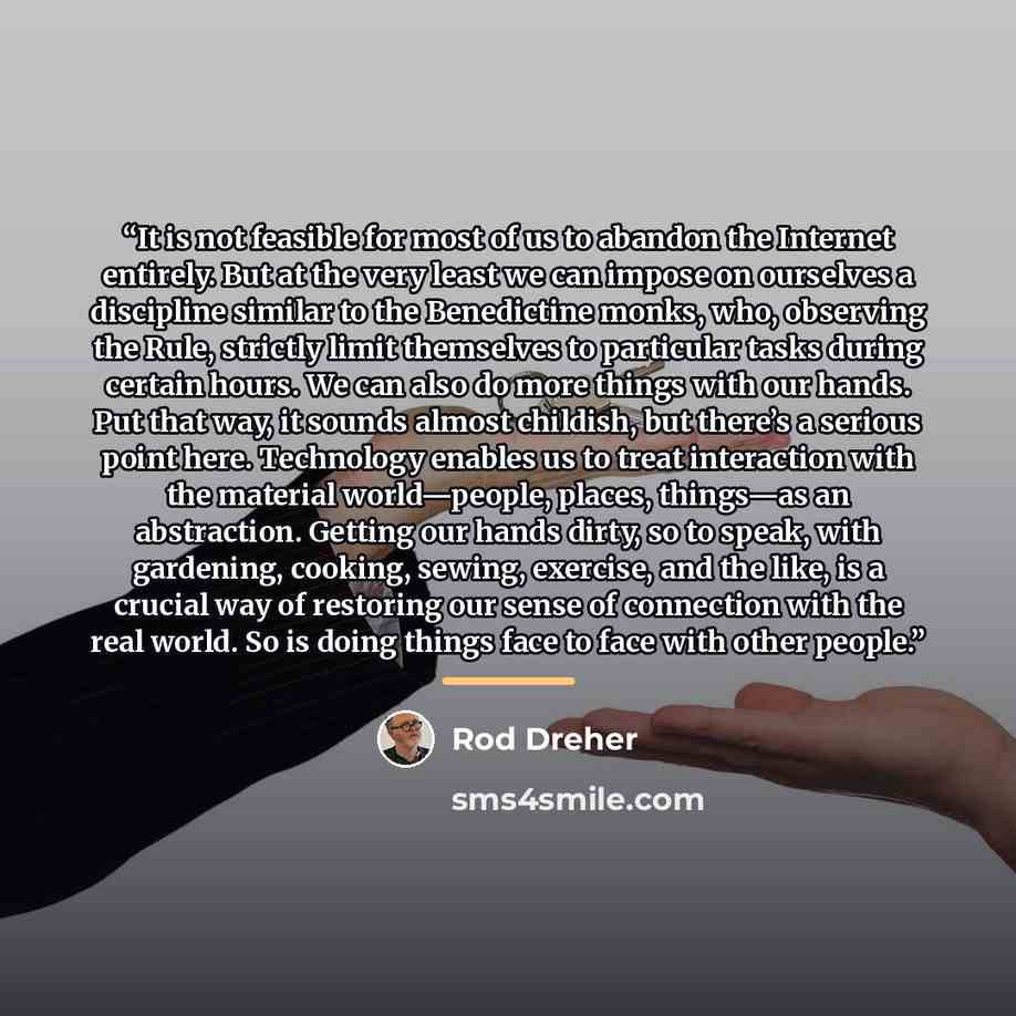 “It is not feasible for most of us to abandon the Internet entirely. But at the very least we can impose on ourselves a discipline similar to the Benedictine monks, who, observing the Rule, strictly limit themselves to particular tasks during certain hours. We can also do more things with our…” quote by Rod Dreher