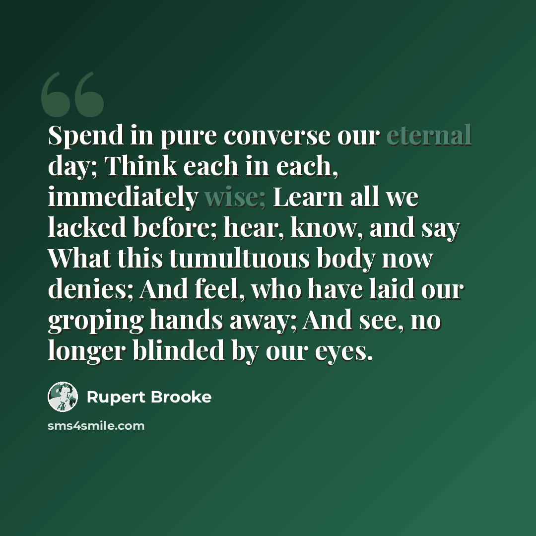 “Spend in pure converse our eternal day; Think each in each, immediately wise; Learn all we lacked before; hear, know, and say What this tumultuous body now denies; And feel, who have laid our groping hands away; And see, no longer blinded by our eyes.” quote by Rupert Brooke