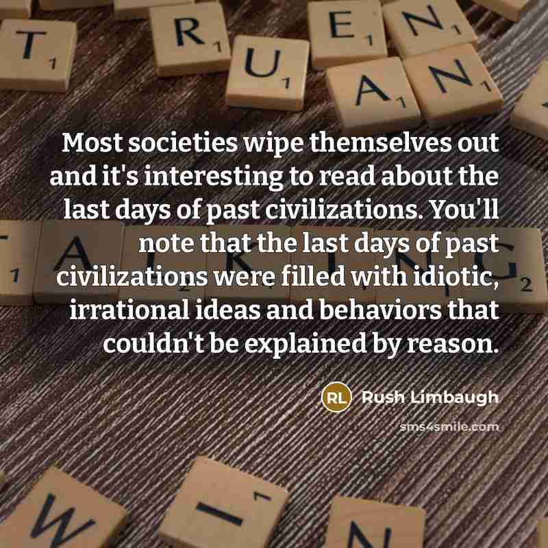 “Most societies wipe themselves out and it's interesting to read about the last days of past civilizations. You'll note that the last days of past civilizations were filled with idiotic, irrational ideas and behaviors that couldn't be explained by reason.” quote by Rush Limbaugh