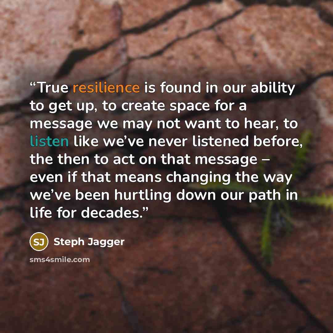 “True resilience is found in our ability to get up, to create space for a message we may not want to hear, to listen like we’ve never listened before, the then to act on that message – even if that means changing the way we’ve been hurtling down our path in life for decades.” quote by Steph Jagger