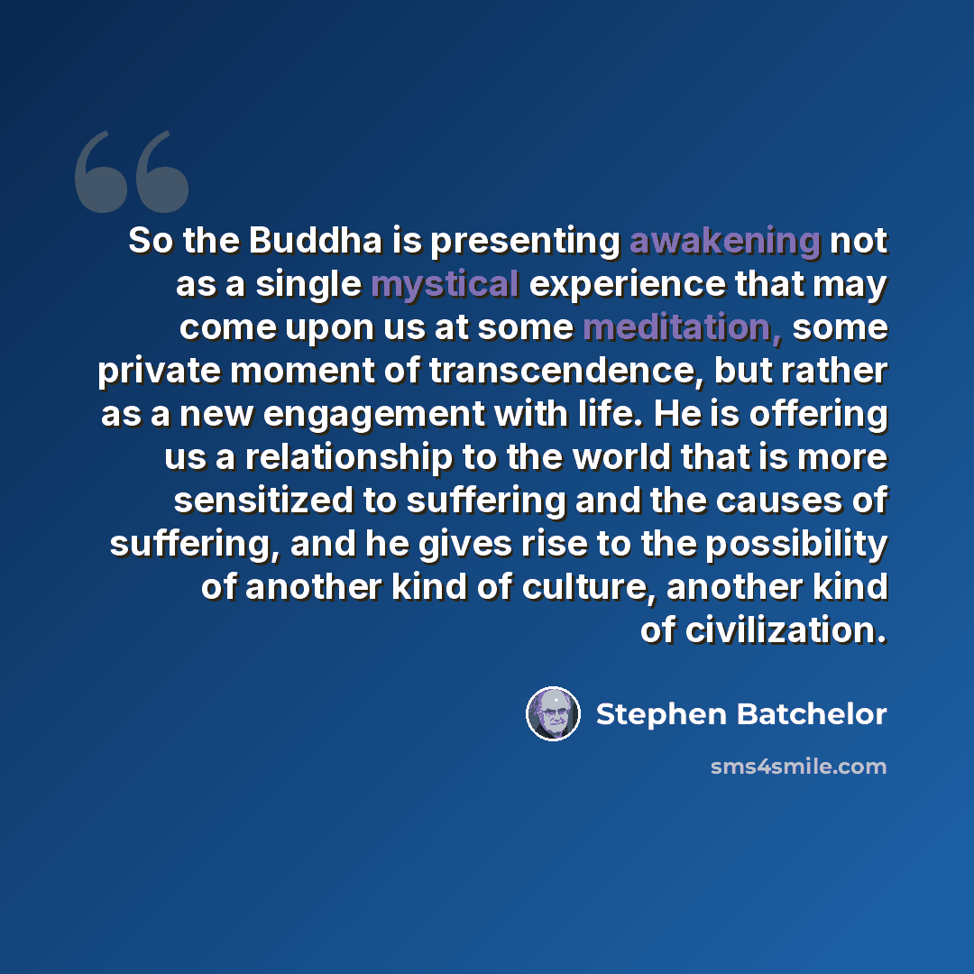 “So the Buddha is presenting awakening not as a single mystical experience that may come upon us at some meditation, some private moment of transcendence, but rather as a new engagement with life. He is offering us a relationship to the world that is more sensitized to suffering and the causes of…” quote by Stephen Batchelor