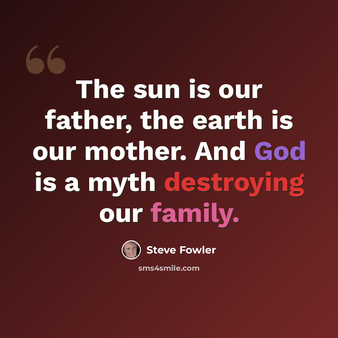 “The sun is our father, the earth is our mother. And God is a myth destroying our family.” quote by Steve Fowler