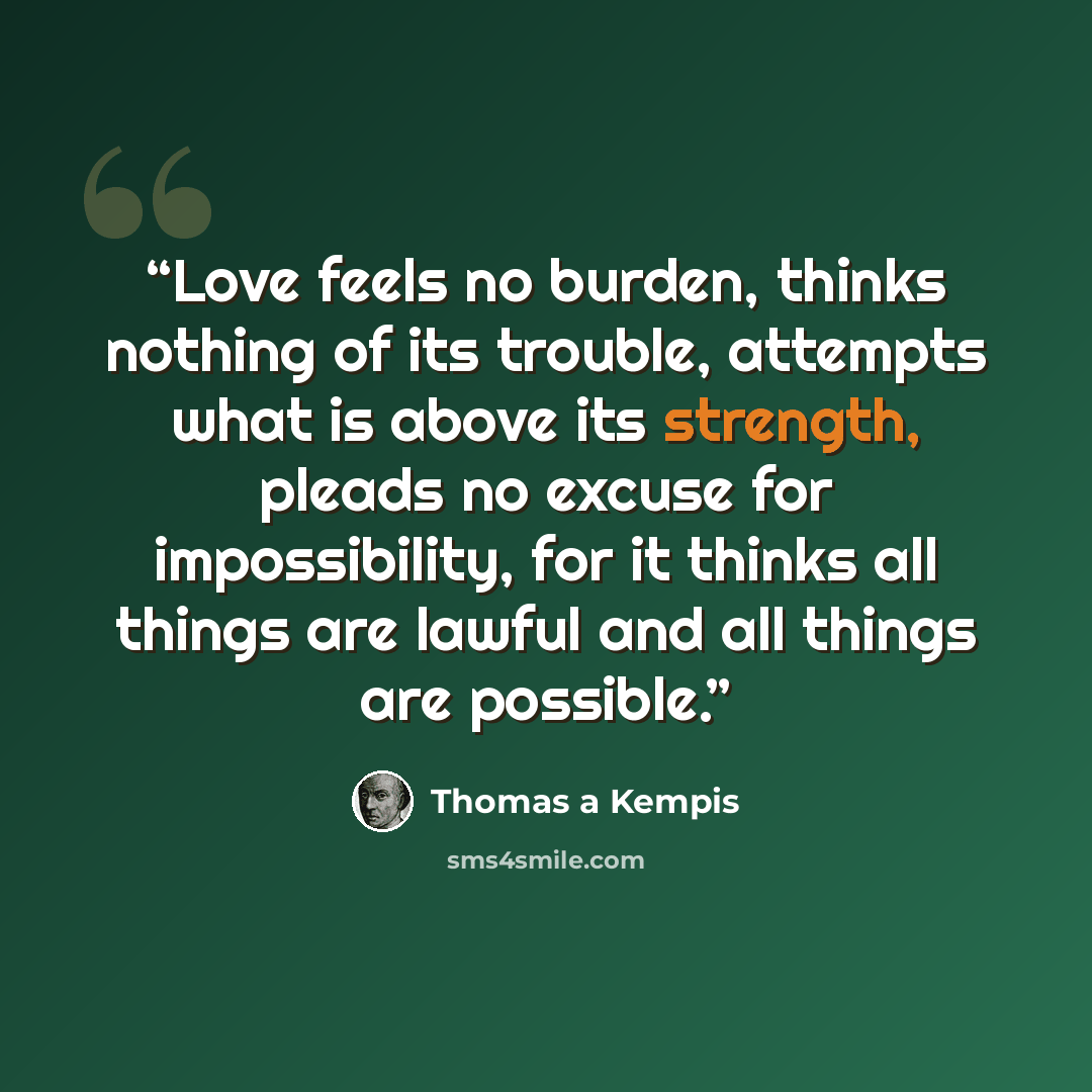“Love feels no burden, thinks nothing of its trouble, attempts what is above its strength, pleads no excuse for impossibility, for it thinks all things are lawful and all things are possible.” quote by Thomas à Kempis