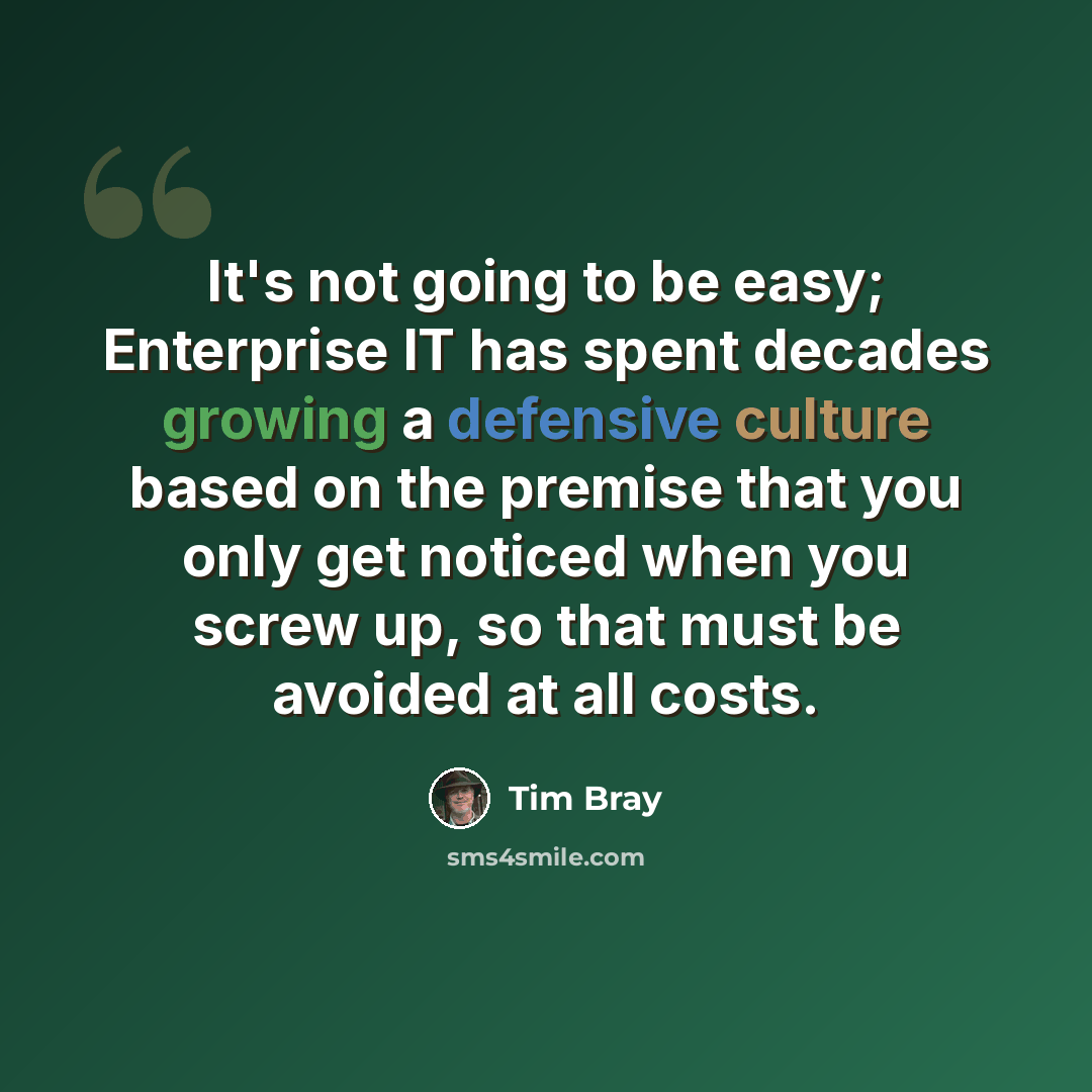 “It's not going to be easy; Enterprise IT has spent decades growing a defensive culture based on the premise that you only get noticed when you screw up, so that must be avoided at all costs.” quote by Tim Bray