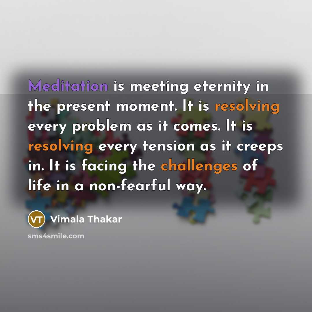 “Meditation is meeting eternity in the present moment. It is resolving every problem as it comes. It is resolving every tension as it creeps in. It is facing the challenges of life in a non-fearful way.” quote by Vimala Thakar