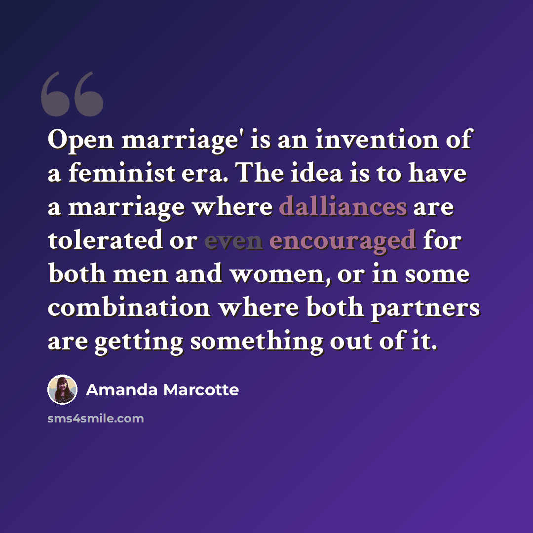 “Open marriage' is an invention of a feminist era. The idea is to have a marriage where dalliances are tolerated or even encouraged for both men and women, or in some combination where both partners are getting something out of it.” quote by Amanda Marcotte