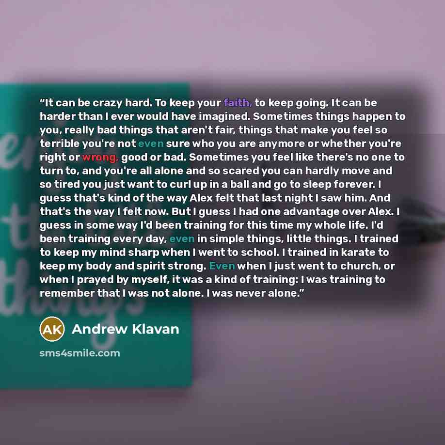 “It can be crazy hard. To keep your faith, to keep going. It can be harder than I ever would have imagined. Sometimes things happen to you, really bad things that aren't fair, things that make you feel so terrible you're not even sure who you are anymore or whether you're right or wrong, good or…” quote by Andrew Klavan