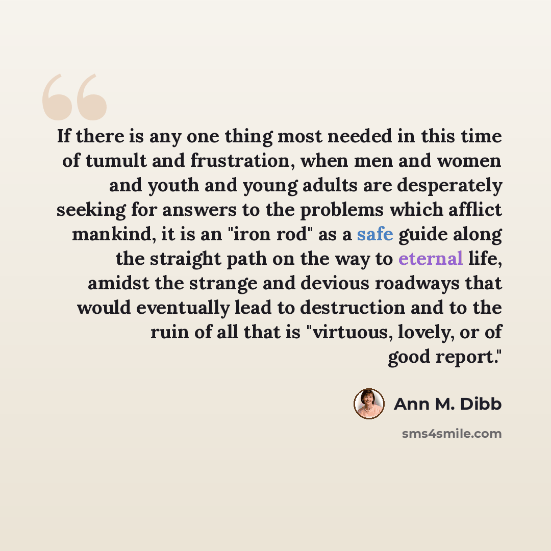 “If there is any one thing most needed in this time of tumult and frustration, when men and women and youth and young adults are desperately seeking for answers to the problems which afflict mankind, it is an "iron rod" as a safe guide along the straight path on the way to eternal life, amidst the…” quote by Ann M. Dibb