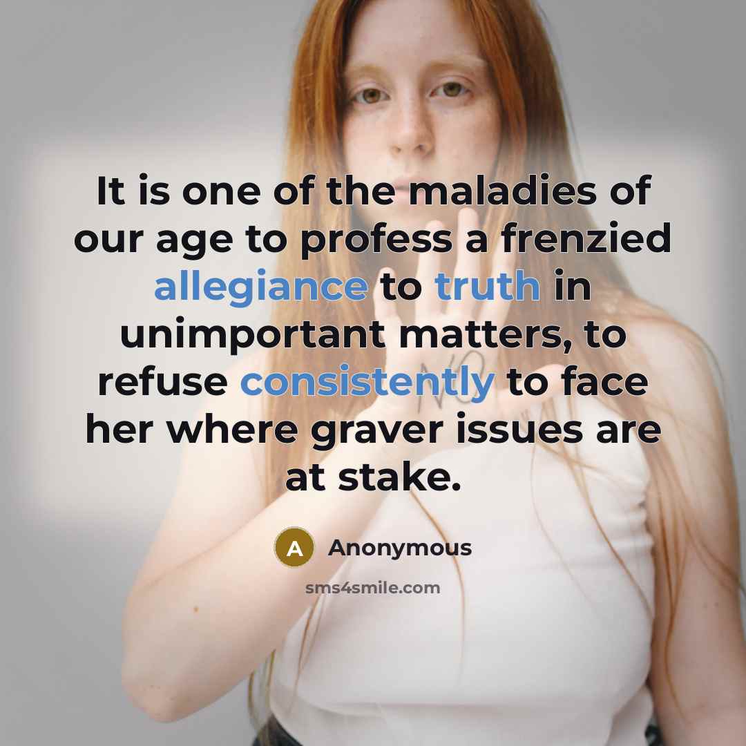 “It is one of the maladies of our age to profess a frenzied allegiance to truth in unimportant matters, to refuse consistently to face her where graver issues are at stake.” quote by Anonymous