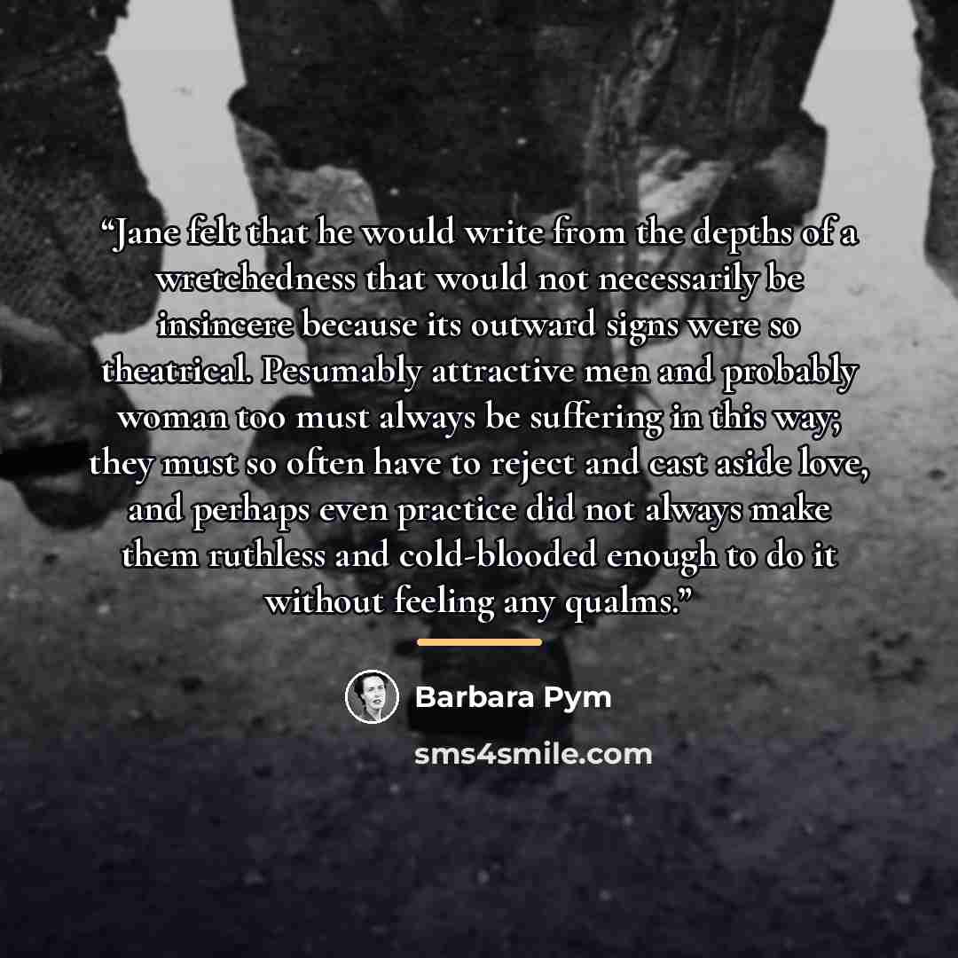 “Jane felt that he would write from the depths of a wretchedness that would not necessarily be insincere because its outward signs were so theatrical. Pesumably attractive men and probably woman too must always be suffering in this way; they must so often have to reject and cast aside love, and…” quote by Barbara Pym