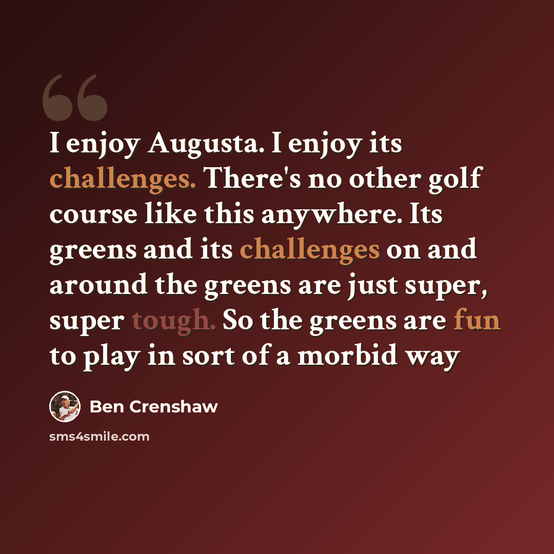 “I enjoy Augusta. I enjoy its challenges. There's no other golf course like this anywhere. Its greens and its challenges on and around the greens are just super, super tough. So the greens are fun to play in sort of a morbid way” quote by Ben Crenshaw