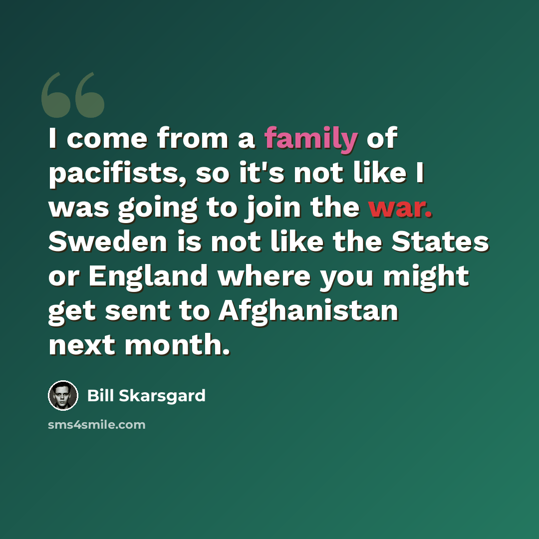“I come from a family of pacifists, so it's not like I was going to join the war. Sweden is not like the States or England where you might get sent to Afghanistan next month.” quote by Bill Skarsgard