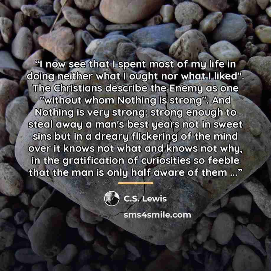 “I now see that I spent most of my life in doing neither what I ought nor what I liked". The Christians describe the Enemy as one "without whom Nothing is strong". And Nothing is very strong: strong enough to steal away a man's best years not in sweet sins but in a dreary flickering of the mind…” quote by C.S. Lewis