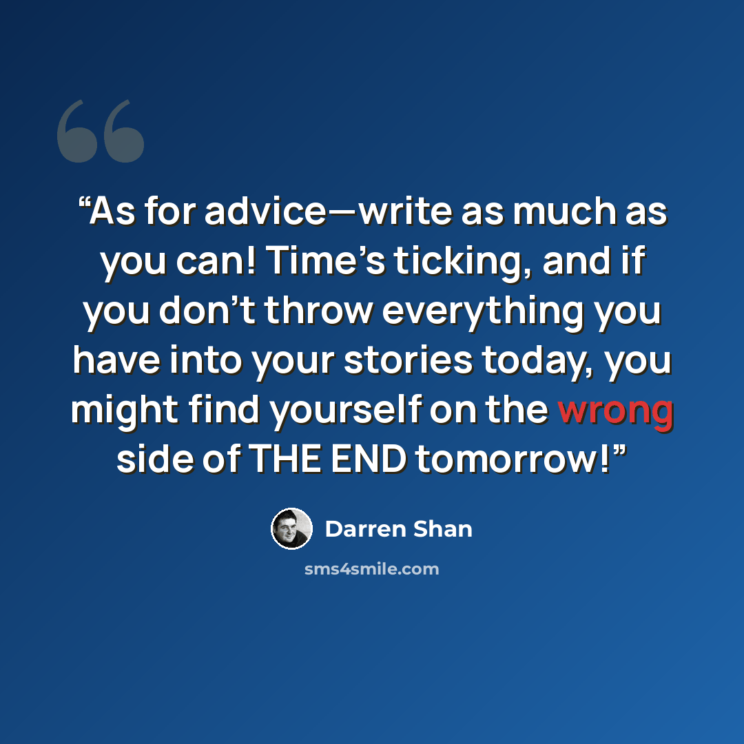 “As for advice—write as much as you can! Time’s ticking, and if you don’t throw everything you have into your stories today, you might find yourself on the wrong side of THE END tomorrow!” quote by Darren Shan