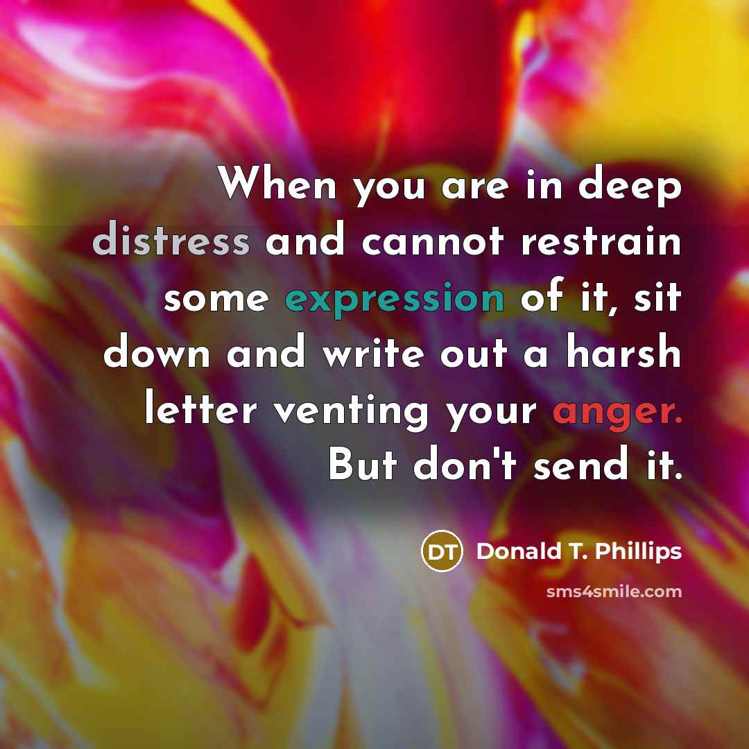 “When you are in deep distress and cannot restrain some expression of it, sit down and write out a harsh letter venting your anger. But don't send it.” quote by Donald T. Phillips