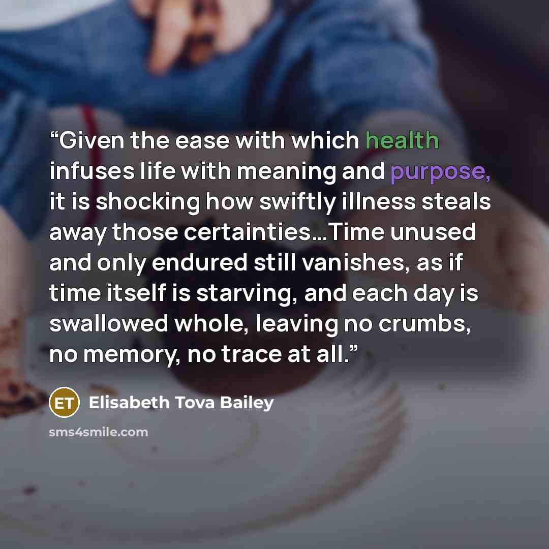 “Given the ease with which health infuses life with meaning and purpose, it is shocking how swiftly illness steals away those certainties…Time unused and only endured still vanishes, as if time itself is starving, and each day is swallowed whole, leaving no crumbs, no memory, no trace at all.” quote by Elisabeth Tova Bailey
