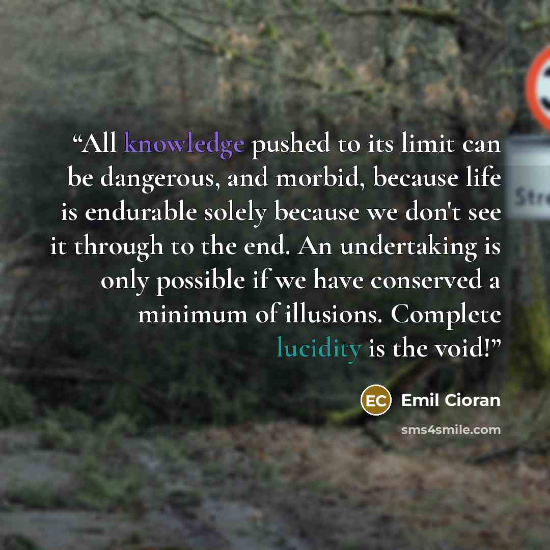 “All knowledge pushed to its limit can be dangerous, and morbid, because life is endurable solely because we don't see it through to the end. An undertaking is only possible if we have conserved a minimum of illusions. Complete lucidity is the void!” quote by Emil Cioran