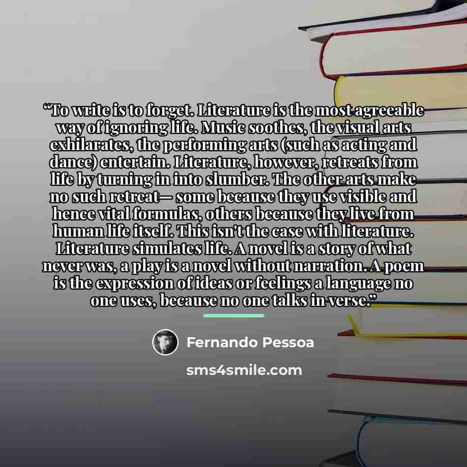 “To write is to forget. Literature is the most agreeable way of ignoring life. Music soothes, the visual arts exhilarates, the performing arts (such as acting and dance) entertain. Literature, however, retreats from life by turning in into slumber. The other arts make no such retreat— some because…” quote by Fernando Pessoa