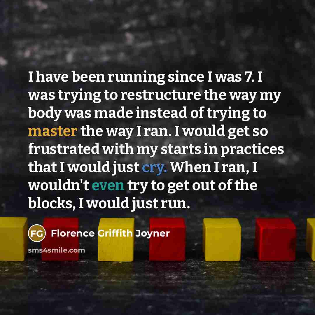 “I have been running since I was 7. I was trying to restructure the way my body was made instead of trying to master the way I ran. I would get so frustrated with my starts in practices that I would just cry. When I ran, I wouldn't even try to get out of the blocks, I would just run.” quote by Florence Griffith Joyner