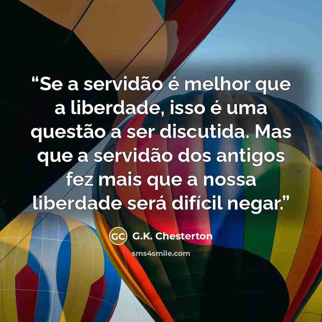 “Se a servidão é melhor que a liberdade, isso é uma questão a ser discutida. Mas que a servidão dos antigos fez mais que a nossa liberdade será difícil negar.” quote by G.K. Chesterton