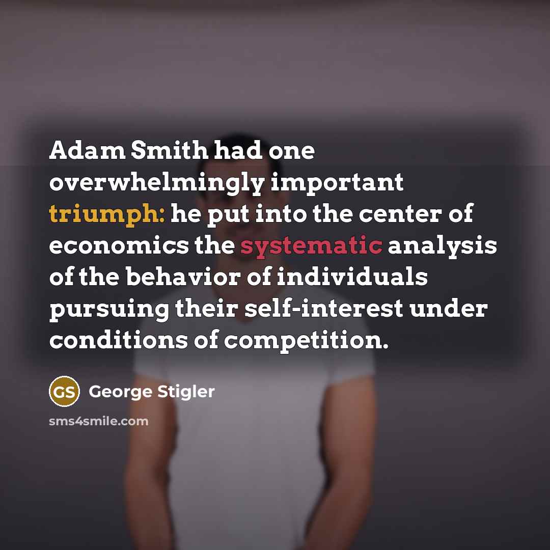 “Adam Smith had one overwhelmingly important triumph: he put into the center of economics the systematic analysis of the behavior of individuals pursuing their self-interest under conditions of competition.” quote by George Stigler