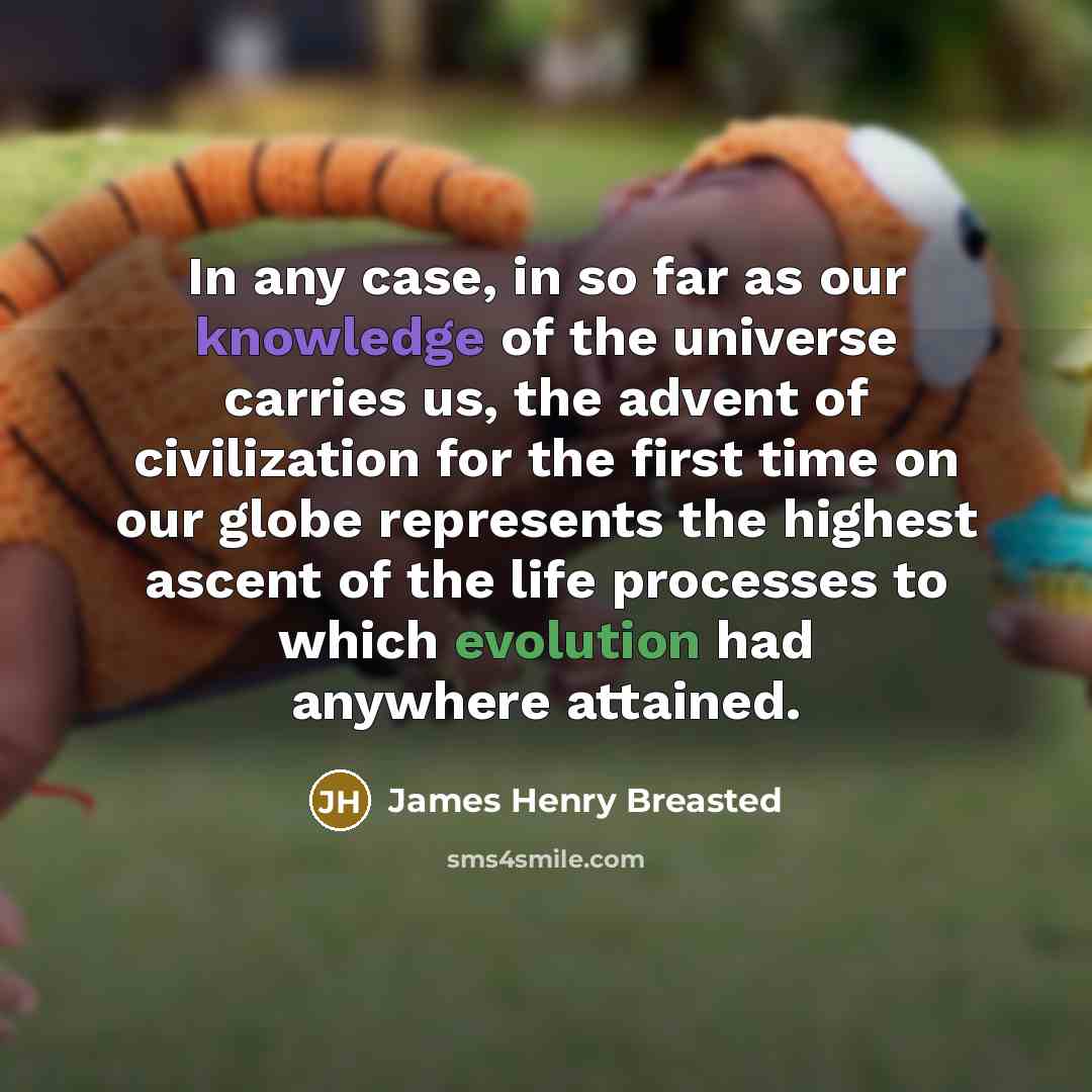 “In any case, in so far as our knowledge of the universe carries us, the advent of civilization for the first time on our globe represents the highest ascent of the life processes to which evolution had anywhere attained.” quote by James Henry Breasted