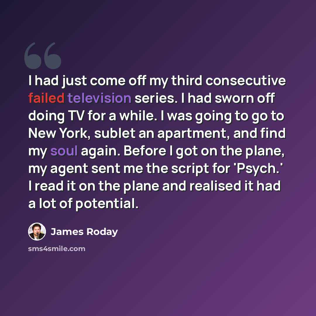 “I had just come off my third consecutive failed television series. I had sworn off doing TV for a while. I was going to go to New York, sublet an apartment, and find my soul again. Before I got on the plane, my agent sent me the script for 'Psych.' I read it on the plane and realised it had a lot…” quote by James Roday