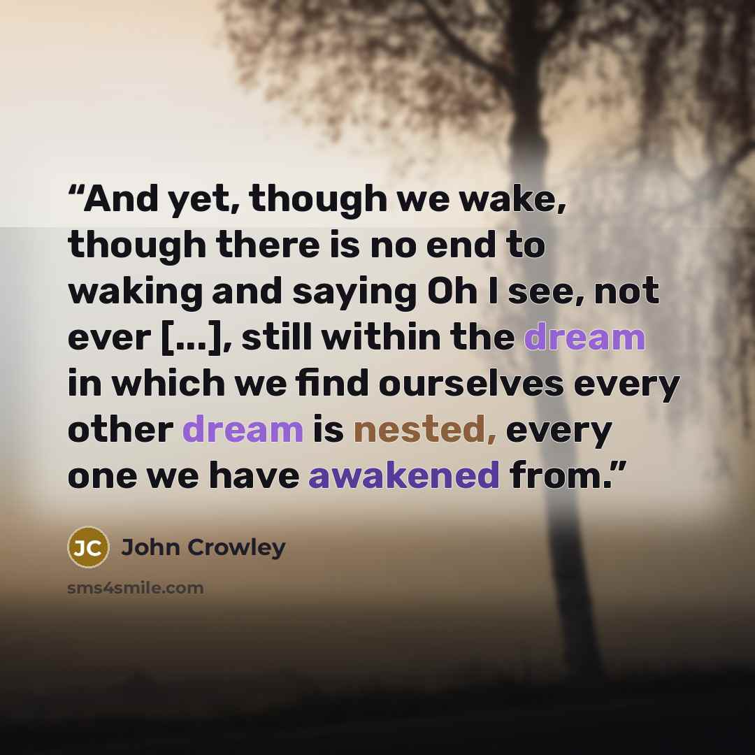 “And yet, though we wake, though there is no end to waking and saying Oh I see, not ever [...], still within the dream in which we find ourselves every other dream is nested, every one we have awakened from.” quote by John Crowley