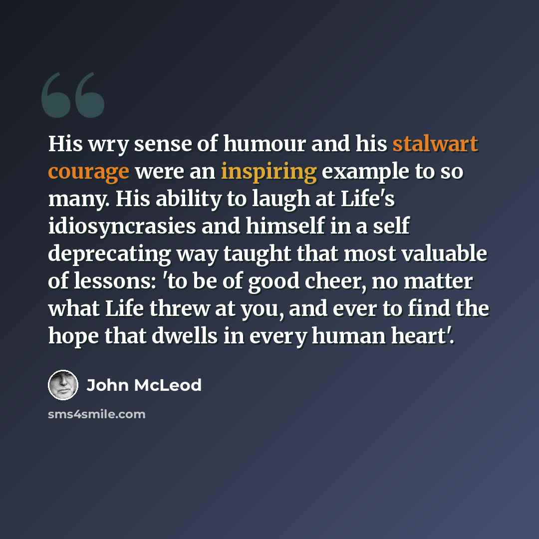 “His wry sense of humour and his stalwart courage were an inspiring example to so many. His ability to laugh at Life's idiosyncrasies and himself in a self deprecating way taught that most valuable of lessons: 'to be of good cheer, no matter what Life threw at you, and ever to find the hope that…” quote by John McLeod